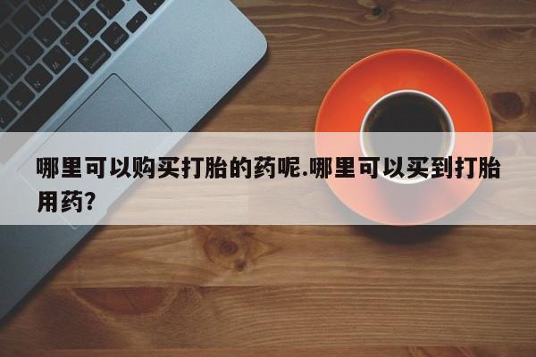 临淄哪有私人卖打胎药的哪里可以购买打胎的药呢.哪里可以买到打胎用药？
