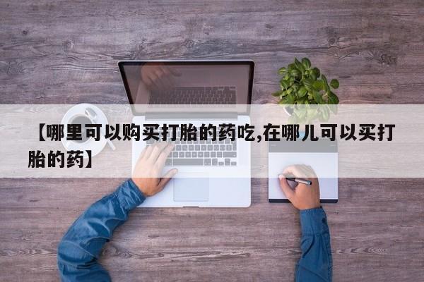 临淄哪有私人卖打胎药的【哪里可以购买打胎的药吃,在哪儿可以买打胎的药】